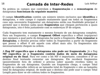 18
                   Camada de Inter-Redes                           Luiz Arthur

Na prática os campos que controlam a fragmentação e a remontagem de
datagramas funcionam da seguinte maneira:

O campo Identification contém um número inteiro exclusivo que identifica o
datagrama, e este campo é copiado exatamente igual em todos os fragmentos
caso seja necessário fragmentar um datagrama então sua finalidade principal é
permitir que o destino saiba quais fragmentos que chegam pertencem a quais
datagramas, isto é feito juntamente com os endereços IP de origem.

Cada fragmento tem exatamente o mesmo formato de um datagrama completo.
Para um fragmento, o campo Fragment Offset específica o offset (equiparar)
que equipara a qual parte do datagrama faz parte o fragmento. Para remontar o
datagrama, o destino precisa obter todos os fragmentos a partir do fragmento
que possui o offset 0 até aquele com offset mais alto. Os fragmentos não
necessariamente chegam na ordem.

A flag DF específica que o datagrama não pode ser fragmentado. Já a flag
MF específica se o fragmento contém dados do meio do datagrama
original ou do final. Para ver como o bit MF é importante, considere o IP no
destino final tentando remontar um datagrama. Ele receberá fragmentos
(possivelmente fora de ordem) e precisa saber quando recebeu todos os
fragmentos de um datagrama. Quando um fragmento chega, o campo Total
Length no cabeçalho refere-se ao tamanho total do fragmento e não ao tamanho
total do datagrama original, de modo que o destino não pode usar o campo Total
Length para dizer se ele coletou todos os fragmentos.
 