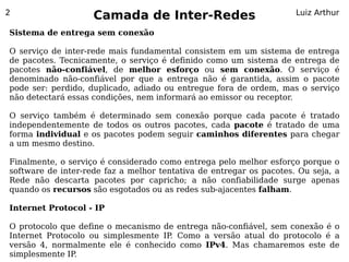 2
                    Camada de Inter-Redes                            Luiz Arthur

Sistema de entrega sem conexão

O serviço de inter-rede mais fundamental consistem em um sistema de entrega
de pacotes. Tecnicamente, o serviço é definido como um sistema de entrega de
pacotes não-confiável, de melhor esforço ou sem conexão. O serviço é
denominado não-confiável por que a entrega não é garantida, assim o pacote
pode ser: perdido, duplicado, adiado ou entregue fora de ordem, mas o serviço
não detectará essas condições, nem informará ao emissor ou receptor.

O serviço também é determinado sem conexão porque cada pacote é tratado
independentemente de todos os outros pacotes, cada pacote é tratado de uma
forma individual e os pacotes podem seguir caminhos diferentes para chegar
a um mesmo destino.

Finalmente, o serviço é considerado como entrega pelo melhor esforço porque o
software de inter-rede faz a melhor tentativa de entregar os pacotes. Ou seja, a
Rede não descarta pacotes por capricho; a não confiabilidade surge apenas
quando os recursos são esgotados ou as redes sub-ajacentes falham.

Internet Protocol - IP

O protocolo que define o mecanismo de entrega não-confiável, sem conexão é o
Internet Protocolo ou simplesmente IP Como a versão atual do protocolo é a
                                     .
versão 4, normalmente ele é conhecido como IPv4. Mas chamaremos este de
simplesmente IP.
 
