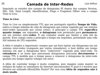 20
                    Camada de Inter-Redes                             Luiz Arthur

Seguindo os estudos dos campos do datagrama IP depois dos campos Version,
                                                  ,
IHL, ToS, Total Length, Identification, Flags e Fragment Offset vem o campo
Time to Live.

Time to Live:

Time to Live ou simplesmente TTL que em português significa Tempo de Vida,
indica o tempo máximo de vida do datagrama que esteja vagando por um sistema
inter-redes (passando por várias rotas). A principio o campo TTL específica
quanto tempo, em segundos, o datagrama tem permissão para permanecer
em um sistema inter-redes. É um contador usado par limitar a vida útil do
pacote. Esse campo conta a principio o tempo em segundos, permitindo uma vida
útil máxima de 255 segundos.

A idéia é simples e importante: sempre que um host injetar um datagrama em um
sistema inter-redes (composto por vários roteadores), o host define um tempo
máximo em que o datagrama deve “sobreviver” vagando pela inter-rede. Os
roteadores e os hosts que precessam datagramas precisam decrementar o
campo TTL à medida que o tempo passa e remover o datagrama da inter-rede
quando seu tempo expirar (chegar em zero).

A idéia de controlar tempo é muito complexa, pois imagine como manter os
relógios de todos os roteadores da Internet sincronizados! E qual é o horário que
deveria ser utilizado (Brazil/São Paulo)? Por isso essa idéia de segundos não é
mais usada.
 