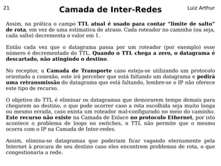21
                    Camada de Inter-Redes                           Luiz Arthur


Assim, na prática o campo TTL atual é usado para contar “limite de salto”
de rota, em vez de uma estimativa de atraso. Cada roteador no caminho (ou seja,
cada salto) decrementa o valor em 1.

Então cada vez que o datagrama passa por um roteador (por exemplo) esse
número é decrementado do TTL. Quando o TTL chega a zero, o datagrama é
descartado, não atingindo o destino.

No receptor, a Camada de Transporte caso esteja-se utilizando um protocolo
orientado a conexão, este irá perceber que está faltando um datagrama e pedirá
uma retransmissão do datagrama que está faltando, lembre-se o IP não oferece
este tipo de recurso.

O objetivo do TTL é eliminar os datagramas que demorarem tempo demais para
chegarem ao destino, o que pode ocorrer caso a rota escolhida seja muito longa
ou mesmo errada, caso exista um roteador mal-configurado no meio do caminho.
Este recurso não existe na Camada de Enlace no protocolo Ethernet, por isto
acontece o problema de loops no switches, o TTL não permite que o mesmo
ocorra com o IP na Camada de Inter-redes.

Assim, elimina-se datagramas que poderiam ficar vagando eternamente pela
Internet à procura de seu destino caso eles encontrem problemas de rota, o que
congestionaria a rede.
 