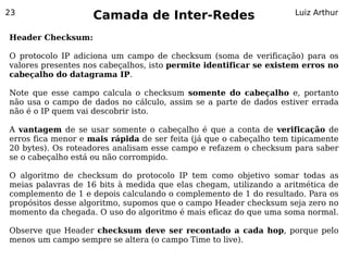 23
                    Camada de Inter-Redes                           Luiz Arthur


Header Checksum:

O protocolo IP adiciona um campo de checksum (soma de verificação) para os
valores presentes nos cabeçalhos, isto permite identificar se existem erros no
cabeçalho do datagrama IP.

Note que esse campo calcula o checksum somente do cabeçalho e, portanto
não usa o campo de dados no cálculo, assim se a parte de dados estiver errada
não é o IP quem vai descobrir isto.

A vantagem de se usar somente o cabeçalho é que a conta de verificação de
erros fica menor e mais rápida de ser feita (já que o cabeçalho tem tipicamente
20 bytes). Os roteadores analisam esse campo e refazem o checksum para saber
se o cabeçalho está ou não corrompido.

O algoritmo de checksum do protocolo IP tem como objetivo somar todas as
meias palavras de 16 bits à medida que elas chegam, utilizando a aritmética de
complemento de 1 e depois calculando o complemento de 1 do resultado. Para os
propósitos desse algoritmo, supomos que o campo Header checksum seja zero no
momento da chegada. O uso do algoritmo é mais eficaz do que uma soma normal.

Observe que Header checksum deve ser recontado a cada hop, porque pelo
menos um campo sempre se altera (o campo Time to live).
 