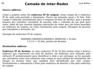 24
                    Camada de Inter-Redes                            Luiz Arthur


Source address:

Como o próprio nome diz endereço IP de origem, neste campo há o endereço
IP de onde está partindo o datagrama. Possui um tamanho igual a 32 bits. Este
campo é utilizado normalmente para a resposta do host de destino, pois a grande
maioria das conexões consistem de pacotes indo e voltando de um host para
outro. Além do que existem algumas operações de redes que são feitas baseadas
no endereço de origem, tal como roteamento pela origem, filtragem de pacotes
por roteadores e firewalls, etc.

Exemplo de endereços IP de origem:

                00000001.00000010.00000011.00000100 = 32 bits
                     1.2.3.4 = 32 bits, porém em decimal

Destination address:

Endereço IP de destino, ou seja, endereço IP de 32 bits (assim como o Source
address) que representa um host de destino, tal endereço será utilizado pelo
software IP primeiramente para identificar a rede a ser entregue, se for passado
por roteadores estes irão submeter este campo as suas tabelas de roteamento até
chegar ao destino final, que também será identificado por este campo.
Normalmente o roteamento é feito pelo endereço de destino e não pelo endereço
de origem.
 