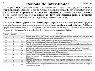 26
                                 Camada de Inter-Redes                                                        Luiz Arthur
O campo Cópia controla como os roteadores tratam das opções durante a
fragmentação. Quando o bit de Cópia é definido como 1, ele específica que a
opção deve ser copiada para todos os fragmentos. Quando definido como 0, o
bit de Cópia significa que a opção só deve ser copiada para o primeiro
fragmento e não para todos fragmentos, isto é importante.

O campo Classe Opção e Número Opção especificam a classe geral da opção e
uma opção específica nessa classe, é como uma código e sub-código. A Classe
Opção é dividido em: 0 – Datagrama ou controle de rede; 1 – Reservado para uso
futuro; 2 – Depuração e medição; 3 – Reservado para uso futuro.
 Classe de Número de   Tamanho                                             Descrição
  Opção     Opções
                                 Fim da lista de opções. Usado se as opções não terminarem no final do cabeçalho (ver
     0        0           -
                                 explicação no campo de peenchimento de cabeçalho).
     0        1           -      Nenhuma operação. Usado para alinhar octetos em uma lista de opções.
     0        2          11      Seguranças e restrições de tratamento (para aplicações militares).
     0        3          var     Rota de origem solta. Usado para requisitar roteamento que inclui os roteadores especificados.
     0        7          var     Registrar rota. Usado para rastrear uma rota.
     0        8           4      Identificador de fluxo. Usado para transportar um identificador de fluxo SATNET (obsoleto).
     0        9          var     Rota de origem estrita. Usado para especificar um caminho exato pela inter-rede.
     0        11          4      Sonda MTU. Usado para a descoberta de MTU do caminho.
     0        12          4      Réplica de MTU. Usado para descoberta de MTU do caminho.
                                 Alerta de roteador. O roteador deve examinar esse datagrama mesmo que não seja o
     0        20         4       destinatário.
                                 Estampa de tempo de inter-rede. Usado para registrar estampas de tempo (time stamp) ao
     2        4          var     longo da rota
                                 Traceroute. Usado pelo programa traceroute ou tracert para encontrar roteadores ao longo de
     2        18         var
                                 um caminho de rede.
 