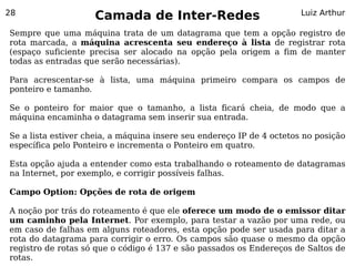 28
                    Camada de Inter-Redes                              Luiz Arthur

Sempre que uma máquina trata de um datagrama que tem a opção registro de
rota marcada, a máquina acrescenta seu endereço à lista de registrar rota
(espaço suficiente precisa ser alocado na opção pela origem a fim de manter
todas as entradas que serão necessárias).

Para acrescentar-se à lista, uma máquina primeiro compara os campos de
ponteiro e tamanho.

Se o ponteiro for maior que o tamanho, a lista ficará cheia, de modo que a
máquina encaminha o datagrama sem inserir sua entrada.

Se a lista estiver cheia, a máquina insere seu endereço IP de 4 octetos no posição
específica pelo Ponteiro e incrementa o Ponteiro em quatro.

Esta opção ajuda a entender como esta trabalhando o roteamento de datagramas
na Internet, por exemplo, e corrigir possíveis falhas.

Campo Option: Opções de rota de origem

A noção por trás do roteamento é que ele oferece um modo de o emissor ditar
um caminho pela Internet. Por exemplo, para testar a vazão por uma rede, ou
em caso de falhas em alguns roteadores, esta opção pode ser usada para ditar a
rota do datagrama para corrigir o erro. Os campos são quase o mesmo da opção
registro de rotas só que o código é 137 e são passados os Endereços de Saltos de
rotas.
 