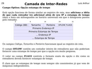 29
                    Camada de Inter-Redes                              Luiz Arthur

Campo Option: Opção estampa de tempo

Está opção funciona de forma similar ao registro de rota, mas adiciona a idéia
de que cada roteador irá adicional além de seu IP a estampa de tempo
(data e hora em milisegundos no horário universal) em que o datagrama passou
pelo roteador.
           0             8              16              24        31

           Código (68)       Tamanho         Ponteiro   OFLOW FLAGS
                             Primeiro Endereço IP
                         Primeira Estampa de Tempo
                                ... Endereço IP
                             ... Estampa de Tempo

Os campos Código, Tamanho e Ponteiro funcionam igual ao registro de rota.

O campo OFLOW contém um contador inteiro de roteadores que não poderiam
fornecer uma estampa de tempo por que a opção era muito pequena.

O valor no campo FLAGS controla o formato exato da opção e diz como os
roteadores devem fornecer estampas de tempo.

É claro que as estampas de tempo nem sempre são consistentes já que vem de
máquinas independentes.
 