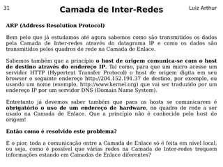 31
                    Camada de Inter-Redes                            Luiz Arthur


ARP (Address Resolution Protocol)

Bem pelo que já estudamos até agora sabemos como são transmitidos os dados
pela Camada de Inter-redes através do datagrama IP e como os dados são
transmitidos pelos quadros de rede na Camada de Enlace.

Sabemos também que a princípio o host de origem comunica-se com o host
de destino através do endereço IP. Tal como, para que um micro acesse um
servidor HTTP (Hypertext Transfer Protocol) o host de origem digita em seu
browser o seguinte endereço http://204.152.191.37 de destino, por exemplo, ou
usando um nome (exemplo, http://www.kernel.org) que vai ser traduzido por um
endereço IP por um servidor DNS (Domain Name System).

Entretanto já devemos saber também que para os hosts se comunicarem é
obrigatório o uso de um endereço de hardware, no quadro de rede a ser
usado na Camada de Enlace. Que a princípio não é conhecido pelo host de
origem!

Então como é resolvido este problema?

E o pior, toda a comunicação entre a Camada de Enlace só é feita em nível local,
ou seja, como é possível que várias redes na Camada de Inter-redes troquem
informações estando em Camadas de Enlace diferentes?
 