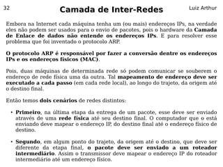 32
                         Camada de Inter-Redes                            Luiz Arthur


Embora na Internet cada máquina tenha um (ou mais) endereços IPs, na verdade
eles não podem ser usados para o envio de pacotes, pois o hardware da Camada
de Enlace de dados não entende os endereços IPs. E para resolver esse
problema que foi inventado o protocolo ARP.

O protocolo ARP é responsável por fazer a conversão dentre os endereços
IPs e os endereços físicos (MAC).

Pois, duas máquinas de determinada rede só podem comunicar se souberem o
endereço de rede física uma da outra. Tal mapeamento de endereço deve ser
executado a cada passo (em cada rede local), ao longo do trajeto, da origem até
o destino final.

Então temos dois cenários de redes distintos:

     ●   Primeiro, na última etapa da entrega de um pacote, esse deve ser enviado
         através de uma rede física até seu destino final. O computador que o está
         enviando deve mapear o endereço IP do destino final até o endereço físico de
                                           ,
         destino.

     ●   Segundo, em algum ponto do trajeto, da origem até o destino, que deve ser
         diferente da etapa final, o pacote deve ser enviado a um roteador
         intermediário. Assim o transmissor deve mapear o endereço IP do roteador
         intermediário até um endereço físico.
 