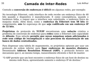 33
                    Camada de Inter-Redes                           Luiz Arthur


Contudo a conversão de endereços é difícil em algumas redes, por exemplo:

Na tecnologia Ethernet, cada interface de rede recebe um endereço físico de 48
bits quando o dispositivo é manufaturado. E como conseqüência, quando o
hardware falha, e requer que a interface seja substituída, o endereço físico da
maquina muda. Além disso, como o endereço da Ethernet tem 48 bits de
comprimento, não há esperança de que seja codificado em um endereço IP
de 32 bits.

Projetistas de protocolo do TCP/IP encontraram uma solução criativa o
problema de conversão de endereço para redes como a Ethernet com capacidade
de difusão. Essa solução permite que novas máquinas sejam adicionadas à
rede sem código de recompilação e não precisem da manutenção de um
banco de dados centralizados.

Para dispensar uma tabela de mapeamento, os projetistas optaram por usar um
protocolo de ordem inferior para ligar endereços de maneira dinâmica.
Denominado Address Resolution Protocol (ARP), o protocolo fornece um
mecanismo que é, ao mesmo tempo, razoavelmente eficiente e fácil de manter.

“O ARP permite que um host encontre o endereço físico de um host de destino na
     mesma rede física, apresentando somente o endereço IP de destino.”
 