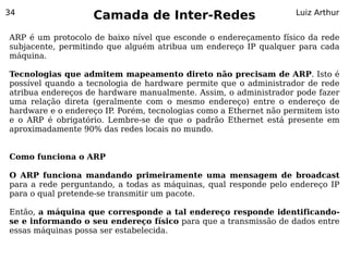 34
                   Camada de Inter-Redes                           Luiz Arthur


ARP é um protocolo de baixo nível que esconde o endereçamento físico da rede
subjacente, permitindo que alguém atribua um endereço IP qualquer para cada
máquina.

Tecnologias que admitem mapeamento direto não precisam de ARP. Isto é
possível quando a tecnologia de hardware permite que o administrador de rede
atribua endereços de hardware manualmente. Assim, o administrador pode fazer
uma relação direta (geralmente com o mesmo endereço) entre o endereço de
hardware e o endereço IP. Porém, tecnologias como a Ethernet não permitem isto
e o ARP é obrigatório. Lembre-se de que o padrão Ethernet está presente em
aproximadamente 90% das redes locais no mundo.


Como funciona o ARP

O ARP funciona mandando primeiramente uma mensagem de broadcast
para a rede perguntando, a todas as máquinas, qual responde pelo endereço IP
para o qual pretende-se transmitir um pacote.

Então, a máquina que corresponde a tal endereço responde identificando-
se e informando o seu endereço físico para que a transmissão de dados entre
essas máquinas possa ser estabelecida.
 