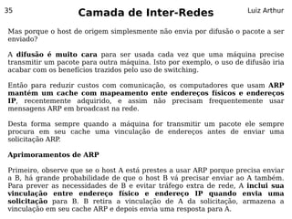 35
                    Camada de Inter-Redes                            Luiz Arthur


Mas porque o host de origem simplesmente não envia por difusão o pacote a ser
enviado?

A difusão é muito cara para ser usada cada vez que uma máquina precise
transmitir um pacote para outra máquina. Isto por exemplo, o uso de difusão iria
acabar com os benefícios trazidos pelo uso de switching.

Então para reduzir custos com comunicação, os computadores que usam ARP
mantém um cache com mapeamento ente endereços físicos e endereços
IP, recentemente adquirido, e assim não precisam frequentemente usar
mensagens ARP em broadcast na rede.

Desta forma sempre quando a máquina for transmitir um pacote ele sempre
procura em seu cache uma vinculação de endereços antes de enviar uma
solicitação ARP.

Aprimoramentos de ARP

Primeiro, observe que se o host A está prestes a usar ARP porque precisa enviar
a B, há grande probabilidade de que o host B vá precisar enviar ao A também.
Para prever as necessidades de B e evitar tráfego extra de rede, A inclui sua
vinculação entre endereço físico e endereço IP quando envia uma
solicitação para B. B retira a vinculação de A da solicitação, armazena a
vinculação em seu cache ARP e depois envia uma resposta para A.
 