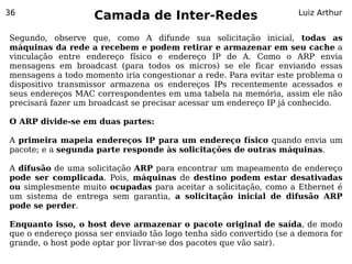 36
                    Camada de Inter-Redes                            Luiz Arthur


Segundo, observe que, como A difunde sua solicitação inicial, todas as
máquinas da rede a recebem e podem retirar e armazenar em seu cache a
vinculação entre endereço físico e endereço IP de A. Como o ARP envia
mensagens em broadcast (para todos os micros) se ele ficar enviando essas
mensagens a todo momento iria congestionar a rede. Para evitar este problema o
dispositivo transmissor armazena os endereços IPs recentemente acessados e
seus endereços MAC correspondentes em uma tabela na memória, assim ele não
precisará fazer um broadcast se precisar acessar um endereço IP já conhecido.

O ARP divide-se em duas partes:

A primeira mapeia endereços IP para um endereço físico quando envia um
pacote; e a segunda parte responde às solicitações de outras máquinas.

A difusão de uma solicitação ARP para encontrar um mapeamento de endereço
pode ser complicada. Pois, máquinas de destino podem estar desativadas
ou simplesmente muito ocupadas para aceitar a solicitação, como a Ethernet é
um sistema de entrega sem garantia, a solicitação inicial de difusão ARP
pode se perder.

Enquanto isso, o host deve armazenar o pacote original de saída, de modo
que o endereço possa ser enviado tão logo tenha sido convertido (se a demora for
grande, o host pode optar por livrar-se dos pacotes que vão sair).
 