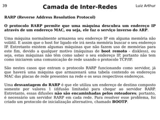 39
                    Camada de Inter-Redes                              Luiz Arthur


RARP (Reverse Address Resolution Protocol)

O protocolo RARP permite que uma máquina descubra um endereço IP
através de um endereço MAC, ou seja, ele faz o serviço inverso do ARP.

Uma máquina normalmente armazena seu endereço IP em alguma memória não
volátil. E assim que o host for ligado ele irá nesta memória buscar o seu endereço
IP Entretanto existem algumas máquinas que não fazem uso de memórias para
  .
este fim, devido a qualquer motivo (máquinas de boot remoto - diskless), ou
seja, estas máquinas não têm como saber o seu endereço IP portanto não tem
                                                                ,
como iniciarem uma comunicação de rede usando o protocolo TCP/IP      .

São nestes casos que entram o protocolo RARP funcionando como servidor, já
que haverá uma máquina que armazenará uma tabela contendo os endereços
MAC das placas de rede presentes na rede e os seus respectivos endereços.

Uma desvantagem do RARP é que ele utiliza um endereço de destino composto
somente por valores 1 (difusão limitada) para chegar ao servidor RARP      .
Entretanto, essas difusões não são encaminhadas pelos roteadores; portanto,
é necessário um servidor RARP em cada rede. Para resolver esse problema, foi
criado um protocolo de inicialização alternativo, chamado BOOTP.
 