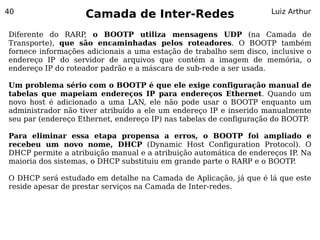 40
                    Camada de Inter-Redes                           Luiz Arthur


Diferente do RARP, o BOOTP utiliza mensagens UDP (na Camada de
Transporte), que são encaminhadas pelos roteadores. O BOOTP também
fornece informações adicionais a uma estação de trabalho sem disco, inclusive o
endereço IP do servidor de arquivos que contém a imagem de memória, o
endereço IP do roteador padrão e a máscara de sub-rede a ser usada.

Um problema sério com o BOOTP é que ele exige configuração manual de
tabelas que mapeiam endereços IP para endereços Ethernet. Quando um
novo host é adicionado a uma LAN, ele não pode usar o BOOTP enquanto um
administrador não tiver atribuído a ele um endereço IP e inserido manualmente
seu par (endereço Ethernet, endereço IP) nas tabelas de configuração do BOOTP.

Para eliminar essa etapa propensa a erros, o BOOTP foi ampliado e
recebeu um novo nome, DHCP (Dynamic Host Configuration Protocol). O
DHCP permite a atribuição manual e a atribuição automática de endereços IP Na
                                                                          .
maioria dos sistemas, o DHCP substituiu em grande parte o RARP e o BOOTP .

O DHCP será estudado em detalhe na Camada de Aplicação, já que é lá que este
reside apesar de prestar serviços na Camada de Inter-redes.
 