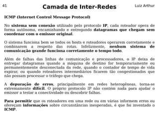 41
                   Camada de Inter-Redes                          Luiz Arthur


ICMP (Internet Control Message Protocol)

No sistema sem conexão utilizado pelo protocolo IP, cada roteador opera de
forma autônoma, encaminhando e entregando datagramas que chegam sem
coordenar com o emissor original.

O sistema funciona bem se todos os hosts e roteadores operarem corretamente e
combinarem a respeito das rotas. Infelizmente, nenhum sistema de
comunicação grande funciona corretamente o tempo todo.

Além de falhas das linhas de comunicação e processadores, o IP deixa de
entregar datagramas quando a máquina de destino for temporariamente ou
permanentemente desconectada da rede, quando o contador de tempo de vida
expirar, ou quando roteadores intermediários ficarem tão congestionados que
não possam processar o tráfego que chega.

A depuração de erros, principalmente em redes heterogêneas, torna-se
extremamente difícil. O próprio protocolo IP não contém nada para ajudar o
emissor a testar a conectividade ou descobrir falhas.

Para permitir que os roteadores em uma rede ou em várias informem erros ou
ofereçam informações sobre circunstâncias inesperadas, é que foi inventado o
ICMP.
 
