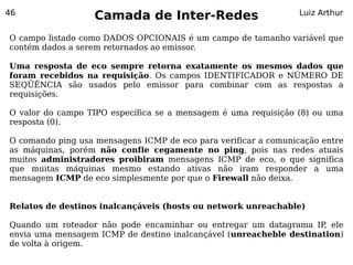 46
                   Camada de Inter-Redes                         Luiz Arthur


O campo listado como DADOS OPCIONAIS é um campo de tamanho variável que
contém dados a serem retornados ao emissor.

Uma resposta de eco sempre retorna exatamente os mesmos dados que
foram recebidos na requisição. Os campos IDENTIFICADOR e NÚMERO DE
SEQÜÊNCIA são usados pelo emissor para combinar com as respostas a
requisições.

O valor do campo TIPO específica se a mensagem é uma requisição (8) ou uma
resposta (0).

O comando ping usa mensagens ICMP de eco para verificar a comunicação entre
as máquinas, porém não confie cegamente no ping, pois nas redes atuais
muitos administradores proibiram mensagens ICMP de eco, o que significa
que muitas máquinas mesmo estando ativas não iram responder a uma
mensagem ICMP de eco simplesmente por que o Firewall não deixa.


Relatos de destinos inalcançáveis (hosts ou network unreachable)

Quando um roteador não pode encaminhar ou entregar um datagrama IP, ele
envia uma mensagem ICMP de destino inalcançável (unreacheble destination)
de volta à origem.
 