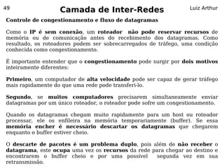 49
                   Camada de Inter-Redes                         Luiz Arthur

Controle de congestionamento e fluxo de datagramas

Como o IP é sem conexão, um roteador não pode reservar recursos de
memória ou de comunicação antes do recebimento dos datagramas. Como
resultado, os roteadores podem ser sobrecarregados de tráfego, uma condição
conhecida como congestionamento.

É importante entender que o congestionamento pode surgir por dois motivos
inteiramente diferentes:

Primeiro, um computador de alta velocidade pode ser capaz de gerar tráfego
mais rapidamente do que uma rede pode transferi-lo.

Segundo, se muitos computadores precisarem simultaneamente enviar
datagramas por um único roteador, o roteador pode sofre um congestionamento.

Quando os datagramas chegam muito rapidamente para um host ou roteador
processar, ele os enfileira na memória temporariamente (buffer). Se essa
memória encher é necessário descartar os datagramas que chegarem
enquanto o buffer estiver cheio.

O descarte de pacotes é um problema duplo, pois além de não receber o
datagrama, este ocupa uma vez os recursos da rede para chegar ao destino e
encontrarem o buffer cheio e por uma possível       segunda vez em sua
retransmissão.
 
