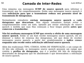 50
                   Camada de Inter-Redes                         Luiz Arthur


Uma máquina usa mensagens ICMP de source quench para informar o
transmissor que há congestionamento. Então uma mensagem source quench é
uma solicitação para que o transmissor reduza seu presente nível de
transmissão de datagramas.

Normalmente roteadores enviam mensagens source quench a cada
datagrama que descartam. Mas alguns roteadores tentam evitar o
congestionamento como um todo, optando por enviar solicitação de source
quench à medida que suas filas começam a ficar longas porém antes que
comecem a transbordar.

Não há nenhuma mensagem ICMP que reverta o efeito de uma mensagem
source quench. Então se um host recebe mensagens source quench, ele irá
diminuir o índice de remessa dos datagramas, até que deixe de receber
mensagens source quench; a partir daí, gradativamente o índice cresce
enquanto não recebe outra solicitação adicional source quench.

Além dos tradicionais TIPO, CÓDIGO, SOMA DE VERIFICAÇÃO, e um campo de
32 bits não utilizado, as mensagens source quench possuem um campo que
contém o prefixo do datagrama, que é o prefixo (64 bits do datagrama
descartado) do datagrama que foi abandonado e que desencadeou a solicitação
de source quench.
 