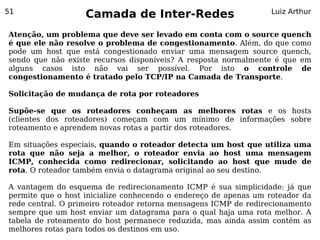 51
                   Camada de Inter-Redes                         Luiz Arthur


Atenção, um problema que deve ser levado em conta com o source quench
é que ele não resolve o problema de congestionamento. Além, do que como
pode um host que está congestionado enviar uma mensagem source quench,
sendo que não existe recursos disponíveis? A resposta normalmente é que em
alguns casos isto não vai ser possível. Por isto o controle de
congestionamento é tratado pelo TCP/IP na Camada de Transporte.

Solicitação de mudança de rota por roteadores

Supõe-se que os roteadores conheçam as melhores rotas e os hosts
(clientes dos roteadores) começam com um mínimo de informações sobre
roteamento e aprendem novas rotas a partir dos roteadores.

Em situações especiais, quando o roteador detecta um host que utiliza uma
rota que não seja a melhor, o roteador envia ao host uma mensagem
ICMP, conhecida como redirecionar, solicitando ao host que mude de
rota. O roteador também envia o datagrama original ao seu destino.

A vantagem do esquema de redirecionamento ICMP é sua simplicidade: já que
permite que o host inicialize conhecendo o endereço de apenas um roteador da
rede central. O primeiro roteador retorna mensagens ICMP de redirecionamento
sempre que um host enviar um datagrama para o qual haja uma rota melhor. A
tabela de roteamento do host permanece reduzida, mas ainda assim contém as
melhores rotas para todos os destinos em uso.
 