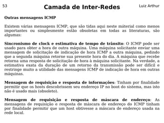 53
                    Camada de Inter-Redes                            Luiz Arthur


Outras mensagens ICMP

Existem várias mensagens ICMP, que são tidas aqui neste máterial como menos
importantes ou simplesmente estão obsoletas em todas as literaturas, são
algumas:

Sincronismo de clock e estimativa de tempo de trânsito: O ICMP pode ser
usado para obter a hora de outra máquina. Uma máquina solicitante enviar uma
mensagem de solicitação de indicação de hora ICMP a outra máquina, pedindo
que a segunda máquina retorne sua presente hora do dia. A máquina que recebe
retorna uma resposta de solicitação de hora à máquina solicitante. Na verdade, a
estimativa exata da duração de um retorno da transmissão pode ser difícil e
restringe muito a utilidade das mensagens ICMP de indicação de hora em outras
máquinas.

Mensagem de requisição e resposta de informações: Tinham por finalidade
permitir que os hosts descobrissem seu endereço IP no boot do sistema, mas isto
não é usado mais (obsoleto).

Mensagem de requisição e resposta de máscara de endereço: As
mensagens de requisição e resposta de máscara de endereço do ICMP tinham
por finalidade permitir que um host obtivesse a máscara de endereço usada na
rede local.
 