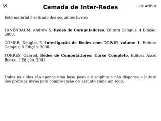 55
                     Camada de Inter-Redes                         Luiz Arthur


Este material é retirado dos seguintes livros:


TANENBAUM, Andrew S. Redes de Computadores. Editora Campus, 4 Edição.
2003.

COMER, Douglas E. Interligação de Redes com TCP/IP, volume 1. Editora
Campus, 5 Edição. 2006.

TORRES, Gabriel. Redes de Computadores: Curso Completo. Editora Axcel
Books. 1 Edição. 2001.



Todos os slides são apenas uma base para a disciplina e não dispensa a leitura
dos próprios livros para compreensão do assunto como um todo.
 