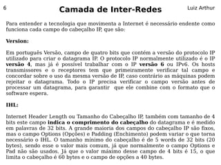 6
                    Camada de Inter-Redes                           Luiz Arthur


Para entender a tecnologia que movimenta a Internet é necessário endente como
funciona cada campo do cabeçalho IP que são:
                                   ,

Version:

Em português Versão, campo de quatro bits que contém a versão do protocolo IP
utilizado para criar o datagrama IP O protocolo IP normalmente utilizado é o IP
                                   .
versão 4, mas já é possível trabalhar com o IP versão 6 ou IPv6. Os hosts
transmissores e o receptores tem que primeiramente verificar tal campo e
concordar sobre o uso da mesma versão de IP caso contrário as máquinas podem
                                            ,
rejeitar o datagrama. Todo o IP precisa verificar o campo versão antes de
processar um datagrama, para garantir que ele combine com o formato que o
software espera.

IHL:

Internet Header Length ou Tamanho do Cabeçalho IP também com tamanho de 4
                                                    ,
bits este campo indica o comprimento do cabeçalho do datagrama e é medido
em palavras de 32 bits. A grande maioria dos campos do cabeçalho IP são fixos,
mas o campo Options (Opções) e Padding (Enchimento) podem variar o que torna
necessário o IHL. O tamanho mínimo do cabeçalho é de 5 words de 32 bits (20
bytes), sendo esse o valor mais comum, já que normalmente o campo Options e
Pad não são usados. Já que o valor máximo desse campo de 4 bits é 15, o que
limita o cabeçalho é 60 bytes e o campo de opções a 40 bytes.
 