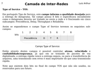 7
                      Camada de Inter-Redes                           Luiz Arthur

Type of Service - TOS:

Em português Tipo de Serviço, este campo informa a qualidade desejada para
a entrega do datagrama. Tal campo possui 8 bits e especificava inicialmente
como o datagrama deveria ser tratado no envio a rede e é fracionado em cinco
subcampos: Precedência, Delay, Throughput e Reliability.

Assim se expandirmos o campo Type of Service teremos os seguintes sub-
campos:
                  1       2     3    4     5     6     7      8
           bits
                      Precedência    D     T     R


                               Campo Type of Service

Então através destes campos é possível controlar atraso, velocidade e
confiabilidade/segurança. Já que em se tratando de pacotes de voz
digitalizada, a entrega rápida vence a entrega segura, ou para a transferência de
arquivos, uma transmissão sem erros é mais importante do que uma transmissão
rápida.

Note que existem dois bits no final do campo TOS que não são usados, ou
reservados para uso futuro.
 