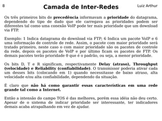 8
                   Camada de Inter-Redes                           Luiz Arthur


Os três primeiros bits de precedência informavam a prioridade do datagrama,
dependendo do tipo de dado que ele carregava as prioridades podem ser
diferentes tal como uma conexão VoIP pode ter mais prioridade que um download
via FTP.

Exemplo: 1 Indica datagrama do download via FTP; 6 Indica um pacote VoIP e 6
uma informação de controle de rede. Assim, o pacote com maior prioridade será
tratado primeiro, neste caso o com maior prioridade são os pacotes de controle
da rede, depois os pacotes de VoIP e por último ficam os pacotes de FTP Os  .
demais pacotes terão prioridade 0 que é o padrão, ou seja, a menor prioridade.

Os bits D, T e R significam, respectivamente Delay (atraso), Throughput
(velocidade) e Reliability (confiabilidade). O transmissor poderia ativar cada
um desses bits (colocando em 1) quando necessitasse de baixo atraso, alta
velocidade e/ou alta confiabilidade, dependendo da situação.

É claro que não há como garantir essas características em uma rede
grande tal como a Internet.

Então a intensão do campo TOS é das melhores, porém essa idéia não deu certo.
Apesar de o sistema de indicar prioridade ser interessante, ter indicadores
demais acaba atrapalhando em vez de ajudar.
 