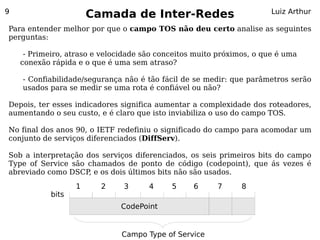 9
                       Camada de Inter-Redes                           Luiz Arthur

Para entender melhor por que o campo TOS não deu certo analise as seguintes
perguntas:

     - Primeiro, atraso e velocidade são conceitos muito próximos, o que é uma
    conexão rápida e o que é uma sem atraso?

    - Confiabilidade/segurança não é tão fácil de se medir: que parâmetros serão
    usados para se medir se uma rota é confiável ou não?

Depois, ter esses indicadores significa aumentar a complexidade dos roteadores,
aumentando o seu custo, e é claro que isto inviabiliza o uso do campo TOS.

No final dos anos 90, o IETF redefiniu o significado do campo para acomodar um
conjunto de serviços diferenciados (DiffServ).

Sob a interpretação dos serviços diferenciados, os seis primeiros bits do campo
Type of Service são chamados de ponto de código (codepoint), que ás vezes é
abreviado como DSCP, e os dois últimos bits não são usados.
                   1     2     3      4     5     6     7      8
            bits
                              CodePoint
                                    D       T     R


                               Campo Type of Service
 