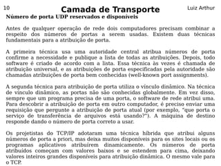 10
                     Camada de Transporte                              Luiz Arthur
Número de porta UDP reservados e disponíveis

Antes de qualquer operação de rede dois computadores precisam combinar a
respeito dos números de portas a serem usadas. Existem duas técnicas
fundamentais para a atribuição de porta.

A primeira técnica usa uma autoridade central atribua números de porta
confirme a necessidade e publique a lista de todas as atribuições. Depois, todo
software é criado de acordo com a lista. Essa técnica às vezes é chamada de
atribuição universal, e as atribuições de porta especificadas pela autoridade são
chamadas atribuições de porta bem conhecidas (well-known port assignments).

A segunda técnica para atribuição de porta utiliza o vínculo dinâmico. Na técnica
de vínculo dinâmico, as portas não são conhecidas globalmente. Em vez disso,
sempre que um programa precisa de uma porta, o software de rede atribui uma.
Para descobrir a atribuição de porta em outro computador, é preciso enviar uma
requisição que pergunte a atribuição de porta atual (por exemplo, “que porta o
serviço de transferência de arquivos está usando?”). A máquina de destino
responde dando o número de porta correto a usar.

Os projetistas do TCP/IP adotaram uma técnica híbrida que atribui alguns
números de porta a priori, mas deixa muitos disponíveis para os sites locais ou os
programas aplicativos atribuírem dinamicamente. Os números de porta
atribuídos começam com valores baixos e se estendem para cima, deixando
valores inteiros grandes disponíveis para atribuição dinâmica. O mesmo vale para
o TCP.
 
