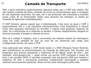 11
                     Camada de Transporte                              Luiz Arthur


Vale a pena relembrar explicitamente algumas ações que o UDP não realiza. Ele
não realiza controle de fluxo, controle de erros ou retransmissão após a recepção
de um segmento incorreto. Ou seja, ele é um protocolo não orientado a conexão
assim como IP só fornecendo então uma maneira de entregar os dados na
Camada de Aplicação (multiplexação).

O UDP fornece apenas aquilo que é determinado. Uma área na qual o UDP é
especialmente útil é a de situações cliente/servidor. Com freqüência, o cliente
envia uma pequena solicitação ao servidor e espera uma pequena resposta de
volta. Se a solicitação ou a resposta se perder, o cliente simplesmente chegará ao
timeout (exceder o tempo) e tentará de novo.

Não só o código é simples, mas é necessário um número menor de mensagens
(uma em cada sentido) do que no caso de um protocolo que exige uma
configuração inicial, tal como o TCP.

Uma aplicação que utiliza o UDP desse modo é o DNS (Domain Name System),
que estudaremos no posteriormente na Camada de Aplicação. Em resumo, um
programa que precisa pesquisar o endereço IP de algum nome de host— por
exemplo, www.google.com — pode enviar um pacote UDP contendo o nome do
host a um servidor DNS. O servidor responde com um pacote UDP que contém o
endereço IP. Não é necessária nenhuma configuração antecipada e também
nenhum encerramento posterior. Basta enviar duas mensagens pela rede.
 