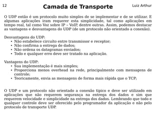 12
                     Camada de Transporte                           Luiz Arthur


O UDP então é um protocolo muito simples de se implementar e de se utilizar. E
algumas aplicações iram requerer esta simplicidade, tal como aplicações em
tempo real, tal como Voz sobre IP – VoIP dentre outras. Assim, podemos destacar
                                        ,
as vantagens e desvantagens do UDP (de um protocolo não orientado a conexão).

Desvantagens do UDP:
   ● Não estabelece circuíto entre transmissor e receptor;

   ● Não confirma a entrega de dados;

   ● Não ordena os datagramas enviados;

   ● Todo e qualquer erro deve ser tratado na aplicação.




Vantagens do UDP:
   ● Sua implementação é mais simples;

   ● Proporciona menos overhead na rede, principalmente com mensagens de


     controle;
   ● Teoricamente, envia as mensagens de forma mais rápida que o TCP;




O UDP e um protocolo não orientado a conexão tipico e deve ser utilizado em
aplicações que não requerem segurança na entrega dos dados e sim que
requerem velocidade e simplicidade na entrega dos dados. Lembrando que todo e
qualquer controle deve ser oferecido pelo programador da aplicação e não pelo
protocolo de transporte UDP.
 