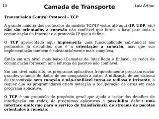 13
                    Camada de Transporte                            Luiz Arthur


Transmission Control Protocol – TCP

A grande maioria dos protocolos do modelo TCP/IP vistos até aqui (IP, UDP, etc)
não são orientados a conexão não confiável que forma a base para toda a
comunicação da Internet e o protocolo IP que a define.

O TCP apresentado aqui implementa uma funcionalidade substancial aos
protocolos já discutidos que é a orientação a conexão, mas que sua
implementação também é substancialmente mais complexa.

Então em um nível mais baixo (Camadas de Inter-Rede e Enlace), as redes de
comunicação fornecem uma entrega de pacotes não confiável.

Em um nível mais alto, os programas aplicativos frequentemente precisam enviar
grandes volumes de dados de um computado a outro. A utilização de um sistema
de transmissão sem conexão e não-confiável torna-se tediosa e irritante, e
requer que os programadores criem detecção e recuperação de erros em cada
programa aplicativo.

O TCP é um protocolo de propósito geral que ajuda a isolar dos detalhes de
interligação em redes, de programas aplicativos e possibilita definir uma
interface uniforme para o serviço de transferência de streams de pacotes
orientados a conexão.
 
