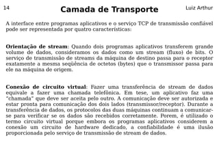 14
                     Camada de Transporte                            Luiz Arthur


A interface entre programas aplicativos e o serviço TCP de transmissão confiável
pode ser representada por quatro características:


Orientação de stream: Quando dois programas aplicativos transferem grande
volume de dados, consideramos os dados como um stream (fluxo) de bits. O
serviço de transmissão de streams da máquina de destino passa para o receptor
exatamente a mesma seqüência de octetos (bytes) que o transmissor passa para
ele na máquina de origem.


Conexão de circuito virtual: Fazer uma transferência de stream de dados
equivale a fazer uma chamada telefônica. Em tese, um aplicativo faz uma
“chamada” que deve ser aceita pelo outro. A comunicação deve ser autorizada e
estar pronta para comunicação dos dois lados (transmissor/receptor). Durante a
transferência de dados, os protocolos das duas máquinas continuam a comunicar-
se para verificar se os dados são recebidos corretamente. Porem, é utilizado o
termo circuito virtual porque embora os programas aplicativos considerem a
conexão um circuito de hardware dedicado, a confiabilidade é uma ilusão
proporcionada pelo serviço de transmissão de stream de dados.
 