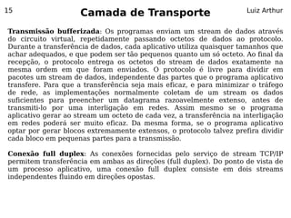 15
                     Camada de Transporte                             Luiz Arthur


Transmissão bufferizada: Os programas enviam um stream de dados através
do circuito virtual, repetidamente passando octetos de dados ao protocolo.
Durante a transferência de dados, cada aplicativo utiliza quaisquer tamanhos que
achar adequados, e que podem ser tão pequenos quanto um só octeto. Ao final da
recepção, o protocolo entrega os octetos do stream de dados exatamente na
mesma ordem em que foram enviados. O protocolo é livre para dividir em
pacotes um stream de dados, independente das partes que o programa aplicativo
transfere. Para que a transferência seja mais eficaz, e para minimizar o tráfego
de rede, as implementações normalmente coletam de um stream os dados
suficientes para preencher um datagrama razoavelmente extenso, antes de
transmiti-lo por uma interligação em redes. Assim mesmo se o programa
aplicativo gerar ao stream um octeto de cada vez, a transferência na interligação
em redes poderá ser muito eficaz. Da mesma forma, se o programa aplicativo
optar por gerar blocos extremamente extensos, o protocolo talvez prefira dividir
cada bloco em pequenas partes para a transmissão.

Conexão full duplex: As conexões fornecidas pelo serviço de stream TCP/IP
permitem transferência em ambas as direções (full duplex). Do ponto de vista de
um processo aplicativo, uma conexão full duplex consiste em dois streams
independentes fluindo em direções opostas.
 
