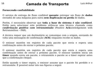 16
                    Camada de Transporte                          Luiz Arthur


Fornecendo confiabilidade

O serviço de entrega de fluxo confiável garante entregar um fluxo de dados
enviados de uma máquina para outra sem duplicação ou perda de dados.

Porém, é necessário observar que toda a base do sistema é não confiável.
Então para solucionar este problema utiliza-se uma técnica chamada como
confirmação positiva com retransmissão (Positive Acknowledgement with
Retransmition – PAR).

A técnica requer que um destinatário se comunique com a origem, enviando de
volta uma mensagem de confirmação (ACK) enquanto recebe os dados.

O emissor mantém em registro de cada pacote que envia e espera uma
confirmação antes de enviar o próximo pacote.

O emissor mantém um registro de cada pacote que envia e espera uma
confirmação antes de enviar a próximo pacote. O emissor também inicia um
timer quando envia um pacote, e retransmite o pacote se o timer expirar antes
que a confirmação chegue.

Então quando o timer expira, o emissor assume que o pacote foi perdido e o
retransmite. É possivel notar isto nas figuras a seguir.
 