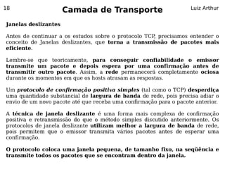 18
                      Camada de Transporte                         Luiz Arthur


Janelas deslizantes

Antes de continuar a os estudos sobre o protocolo TCP precisamos entender o
                                                     ,
conceito de Janelas deslizantes, que torna a transmissão de pacotes mais
eficiente.

Lembre-se que teoricamente, para conseguir confiabilidade o emissor
transmite um pacote e depois espera por uma confirmação antes de
transmitir outro pacote. Assim, a rede permanecerá completamente ociosa
durante os momentos em que os hosts atrasam as respostas.

Um protocolo de confirmação positiva simples (tal como o TCP) desperdiça
uma quantidade substancial de largura de banda de rede, pois precisa adiar o
envio de um novo pacote até que receba uma confirmação para o pacote anterior.

A técnica de janela deslizante é uma forma mais complexa de confirmação
positiva e retransmissão do que o método simples discutido anteriormente. Os
protocolos de janela deslizante utilizam melhor a largura de banda de rede,
pois permitem que o emissor transmita vários pacotes antes de esperar uma
confirmação.

O protocolo coloca uma janela pequena, de tamanho fixo, na seqüência e
transmite todos os pacotes que se encontram dentro da janela.
 
