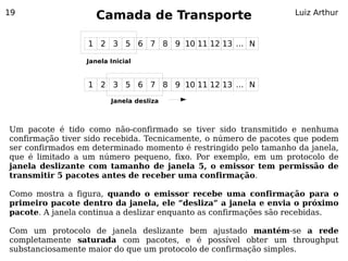 19
                    Camada de Transporte                         Luiz Arthur


                  1 2 3 5 6 7 8 9 10 11 12 13 ... N

                 Janela Inicial


                  1 2 3 5 6 7 8 9 10 11 12 13 ... N
                        Janela desliza



Um pacote é tido como não-confirmado se tiver sido transmitido e nenhuma
confirmação tiver sido recebida. Tecnicamente, o número de pacotes que podem
ser confirmados em determinado momento é restringido pelo tamanho da janela,
que é limitado a um número pequeno, fixo. Por exemplo, em um protocolo de
janela deslizante com tamanho de janela 5, o emissor tem permissão de
transmitir 5 pacotes antes de receber uma confirmação.

Como mostra a figura, quando o emissor recebe uma confirmação para o
primeiro pacote dentro da janela, ele “desliza” a janela e envia o próximo
pacote. A janela continua a deslizar enquanto as confirmações são recebidas.

Com um protocolo de janela deslizante bem ajustado mantém-se a rede
completamente saturada com pacotes, e é possível obter um throughput
substanciosamente maior do que um protocolo de confirmação simples.
 