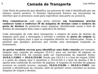 2
                     Camada de Transporte                            Luiz Arthur


Cada Porta de protocolo que identifica um processo de rede é identificado por um
número inteiro positivo. O Sistema Operacional fornece um mecanismo de
interface que os processos usam para especificar uma porta ou acessá-la.

Para comunicar-se com uma porta exterior um transmissor precisa
conhecer tanto o endereço IP da máquina de destino como o número da
porta de destino de protocolo nessa máquina. Identificando assim o host de
destino da mensagem bem como o aplicativo de destino.

Cada mensagem de rede deve transportar o número de porta de destino da
máquina para qual a mensagem é enviada e também da porta de origem da
máquina de origem para a qual as respostas deverão ser endereçadas. Assim, é
possível que qualquer processo que receba uma mensagem responda ao
transmissor.

As portas também servem para identificar uma dada conexão por exemplo,
imagine uma conexão da máquina 10.0.0.1 para um servidor de páginas na
máquina 10.0.0.254, tal conexão pode ser representada da seguinte forma:
10.0.0.1:33001 → 10.0.0.254:80. Sendo que 10.0.0.1 é o host de origem 33001
é a porta de origem (que é aleatória) e 10.0.0.254 é o host de destino é 80 é
aporta bem conhecida do servidor de páginas. A resposta do servidor de páginas
ocorrerá no sentido inverso, exemplo: 10.0.0.254:80 → 10.0.0.1:33001, isto
permite a identificação da conexão, além de permitir várias conexões na mesma
máquina de origem e destino.
 