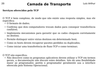 20
                          Camada de Transporte                           Luiz Arthur


Serviços oferecidos pelo TCP


O TCP é bem complexo, de modo que não existe uma resposta simples, mas ele
específica:
  ● O formato de dados;


     ●   Confirma que dois computadores trocam dados para conseguir transferência
         confiável;
     ●   Implementa mecanismos para garantir que os cados cheguem corretamente
         no destino;
     ●   Permite distinguir entre vários destinos em determinado host;
     ●   Como os hosts devem recuperar pacotes perdidos ou duplicados;
     ●   Como iniciar uma transferência de fluxo TCP e como terminar;


O TCP não específica:
 ● Não descreve como os programas aplicativos devem utilizar o TCP em termos


   gerais, a documentação não discute estes detalhes. Isto dá uma flexibilidade
   maior ao programador, porém o programador geralmente usa a interface
   oferecida pelo Sistema Operacional;
 