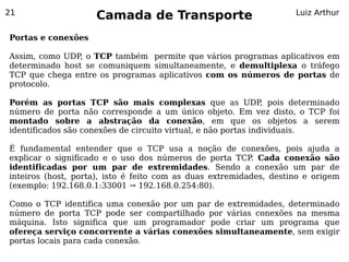 21
                    Camada de Transporte                            Luiz Arthur


Portas e conexões

Assim, como UDP, o TCP também permite que vários programas aplicativos em
determinado host se comuniquem simultaneamente, e demultiplexa o tráfego
TCP que chega entre os programas aplicativos com os números de portas de
protocolo.

Porém as portas TCP são mais complexas que as UDP pois determinado
                                                                ,
número de porta não corresponde a um único objeto. Em vez disto, o TCP foi
montado sobre a abstração da conexão, em que os objetos a serem
identificados são conexões de circuito virtual, e não portas individuais.

É fundamental entender que o TCP usa a noção de conexões, pois ajuda a
explicar o significado e o uso dos números de porta TCP. Cada conexão são
identificadas por um par de extremidades. Sendo a conexão um par de
inteiros (host, porta), isto é feito com as duas extremidades, destino e origem
(exemplo: 192.168.0.1:33001 → 192.168.0.254:80).

Como o TCP identifica uma conexão por um par de extremidades, determinado
número de porta TCP pode ser compartilhado por várias conexões na mesma
máquina. Isto significa que um programador pode criar um programa que
ofereça serviço concorrente a várias conexões simultaneamente, sem exigir
portas locais para cada conexão.
 