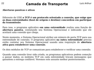 22
                    Camada de Transporte                           Luiz Arthur


Aberturas passivas e ativas


Diferente do UDP, o TCP é um protocolo orientado a conexão, que exige que
as duas extremidades (host de origem e destino) concordem em participar
da transmissão.

Para isso, o programa aplicativo em uma extremidade realiza uma função de
abertura passiva, contatando seu Sistema Operacional e indicando que ele
aceitará uma conexão que chega.

Neste momento, o Sistema Operacional atribui um número de porta TCP para sua
extremidade de conexão. O programa aplicativo na outra extremidade precisa
então contatar seu Sistema Operacional usando uma requisição de abertura
ativa para estabelecer uma conexão.

Os dois módulos de TCP se comunicam para estabelecer e verificar uma conexão.

Quando uma conexão tiver sido criada, os programas aplicativos podem começão
a passar dados; os módulos TCP em cada extremidade trocam mensagens que
garantem a entrega confiável. Veremos este assunto melhor posteriormente.
 