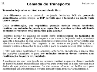 23
                     Camada de Transporte                            Luiz Arthur


Tamanho de janelas variável e controle de fluxo

Uma diferença entre o protocolo de janela deslizante TCP do protocolo
simplificado, ocorre porque o TCP permite que o tamanho da janela varie
com o tempo.

Cada confirmação, que especifica quantos octetos foram recebidos,
contém um anúncio de janela que específica quantos octetos adicionais
de dados o receptor está preparado para aceitar.

Podemos pensar no anúncio de janela como especificador do tamanho de
buffer atual do receptor. Em resposta a um anuncio de janela maior, o emissor
aumenta o tamanho de sua janela deslizante e prossegue para enviar octetos que
não foram confirmados. Em resposta a um anúncio de janela diminuída, o
emissor diminui o tamanho de sua janela e pára de enviar octetos além do limite.

O TCP não pode contradizer os anúncios anteriores, encurtando a janela além
das posições anteriores, e para isto anúncios menores devem receber uma
confirmação da outra extremidade.

A vantagem de usar uma janela de tamanho variável é que ela oferece controle
de fluxo e também transferência confiável. Para evitar que os hosts recebam mais
dados do que podem armazenar. Ou até mesmo informar um buffer zero para
interromper uma transmissão, e outro tamanho para reiniciar a transmissão.
 