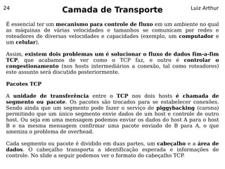 24
                   Camada de Transporte                          Luiz Arthur


É essencial ter um mecanismo para controle de fluxo em um ambiente no qual
as máquinas de várias velocidades e tamanhos se comunicam por redes e
roteadores de diversas velocidades e capacidades (exemplo, um computador e
um celular).

Assim, existem dois problemas um é solucionar o fluxo de dados fim-a-fim
TCP, que acabamos de ver como o TCP faz, e outro é controlar o
congestionamento (nos hosts intermediários a conexão, tal como roteadores)
este assunto será discutido posteriormente.

Pacotes TCP

A unidade de transferência entre o TCP nos dois hosts é chamada de
segmento ou pacote. Os pacotes são trocados para se estabelecer conexões.
Sendo ainda que um segmento pode fazer o serviço de piggybacking (carona)
permitindo que um único segmento envie dados de um host e controle de outro
host. Ou seja em uma mensagem podemos enviar os dados do host A para o host
B e na mesma mensagem confirmar uma pacote enviado de B para A, o que
ameniza o problema de overhead.

Cada segmento ou pacote é dividido em duas partes, um cabeçalho e a área de
dados. O cabeçalho transporta a identificação esperada e informações de
controle. No slide a seguir podemos ver o formato do cabeçalho TCP.
 