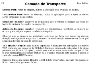 26
                     Camada de Transporte                            Luiz Arthur


Source Port: Porta de origem, indica a aplicação que originou os dados;

Destination Port: Porta de destino, indica a aplicação para a qual os dados
serão entregues no receptor;

Sequence number: Número de seqüência que identifica a posição no fluxo de
bytes do emissor dos dados no segmento;

Acknowledgement number: Número de confirmação, identifica o número de
octeto que a origem espera receber em seguida.

Observe que o número de seqüência refere-se ao fluxo que segue na mesma
direção do segmento, enquanto o número de confirmação refere-se ao fluxo que
segue na direção oposta do segmento;

TCP Header length: Esse campo especifica o tamanho do cabeçalho do pacote
TCP contando em números de 32 bits.O tamanho mínimo do cabeçalho é de cinco
    ,
palavras de 32 bits (20 bytes), sendo esse o valor mais comum do campo HLEN,
já que normalmente o campo Option não é usado. Quando este campo é usado, o
valor do campo HLEN é seis.

Existem depois do campo Header length 6 bits reservados, que não são usados e
ficam reservados para uso futuro.
 