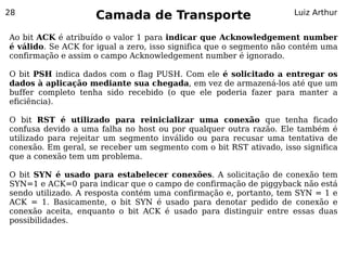 28
                    Camada de Transporte                            Luiz Arthur


Ao bit ACK é atribuído o valor 1 para indicar que Acknowledgement number
é válido. Se ACK for igual a zero, isso significa que o segmento não contém uma
confirmação e assim o campo Acknowledgement number é ignorado.

O bit PSH indica dados com o flag PUSH. Com ele é solicitado a entregar os
dados à aplicação mediante sua chegada, em vez de armazená-los até que um
buffer completo tenha sido recebido (o que ele poderia fazer para manter a
eficiência).

O bit RST é utilizado para reinicializar uma conexão que tenha ficado
confusa devido a uma falha no host ou por qualquer outra razão. Ele também é
utilizado para rejeitar um segmento inválido ou para recusar uma tentativa de
conexão. Em geral, se receber um segmento com o bit RST ativado, isso significa
que a conexão tem um problema.

O bit SYN é usado para estabelecer conexões. A solicitação de conexão tem
SYN=1 e ACK=0 para indicar que o campo de confirmação de piggyback não está
sendo utilizado. A resposta contém uma confirmação e, portanto, tem SYN = 1 e
ACK = 1. Basicamente, o bit SYN é usado para denotar pedido de conexão e
conexão aceita, enquanto o bit ACK é usado para distinguir entre essas duas
possibilidades.
 