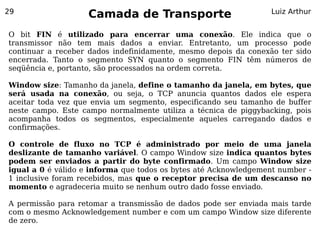 29
                    Camada de Transporte                         Luiz Arthur


O bit FIN é utilizado para encerrar uma conexão. Ele indica que o
transmissor não tem mais dados a enviar. Entretanto, um processo pode
continuar a receber dados indefinidamente, mesmo depois da conexão ter sido
encerrada. Tanto o segmento SYN quanto o segmento FIN têm números de
seqüência e, portanto, são processados na ordem correta.

Window size: Tamanho da janela, define o tamanho da janela, em bytes, que
será usada na conexão, ou seja, o TCP anuncia quantos dados ele espera
aceitar toda vez que envia um segmento, especificando seu tamanho de buffer
neste campo. Este campo normalmente utiliza a técnica de piggybacking, pois
acompanha todos os segmentos, especialmente aqueles carregando dados e
confirmações.

O controle de fluxo no TCP é administrado por meio de uma janela
deslizante de tamanho variável. O campo Window size indica quantos bytes
podem ser enviados a partir do byte confirmado. Um campo Window size
igual a 0 é válido e informa que todos os bytes até Acknowledgement number -
1 inclusive foram recebidos, mas que o receptor precisa de um descanso no
momento e agradeceria muito se nenhum outro dado fosse enviado.

A permissão para retomar a transmissão de dados pode ser enviada mais tarde
com o mesmo Acknowledgement number e com um campo Window size diferente
de zero.
 