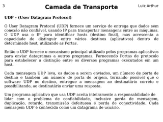 3
                    Camada de Transporte                            Luiz Arthur


UDP – (User Datagram Protocol)

O User Datagram Protocol (UDP) fornece um serviço de entrega que dados sem
conexão não confiável, usando IP para transportar mensagens entre as máquinas.
O UDP usa o IP para identificar hosts (destino final), mas acrescenta a
capacidade de distinguir entre vários destinos (aplicativos) dentro de
determinado host, utilizando as Portas.

Então o UDP fornece o mecanismo principal utilizado pelos programas aplicativos
para enviar datagramas a outros programas. Fornecendo Portas de protocolo
para estabelecer a distinção entre os diversos programas executados em um
host.

Cada mensagem UDP leva, os dados a serem enviados, um número de porta de
destino e também um número de porta de origem, tornando possível que o
software UDP no destino, entregue a mensagem ao destinatário correto e
possibilitando, ao destinatário enviar uma resposta.

Um programa aplicativo que usa UDP aceita inteiramente a responsabilidade de
lidar com o problema de confiabilidade, inclusive perda de mensagem,
duplicação, retardo, transmissão defeituosa e perda de conectividade. Cada
mensagem UDP é conhecida como um datagrama de usuário.
 