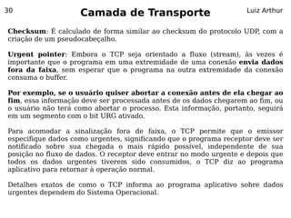 30
                    Camada de Transporte                           Luiz Arthur


Checksum: É calculado de forma similar ao checksum do protocolo UDP, com a
criação de um pseudocabeçalho.

Urgent pointer: Embora o TCP seja orientado a fluxo (stream), às vezes é
importante que o programa em uma extremidade de uma conexão envia dados
fora da faixa, sem esperar que o programa na outra extremidade da conexão
consuma o buffer.

Por exemplo, se o usuário quiser abortar a conexão antes de ela chegar ao
fim, essa informação deve ser processada antes de os dados chegarem ao fim, ou
o usuário não terá como abortar o processo. Esta informação, portanto, seguirá
em um segmento com o bit URG ativado.

Para acomodar a sinalização fora de faixa, o TCP permite que o emissor
especifique dados como urgentes, significando que o programa receptor deve ser
notificado sobre sua chegada o mais rápido possível, independente de sua
posição no fluxo de dados. O receptor deve entrar no modo urgente e depois que
todos os dados urgentes tiverem sido consumidos, o TCP diz ao programa
aplicativo para retornar à operação normal.

Detalhes exatos de como o TCP informa ao programa aplicativo sobre dados
urgentes dependem do Sistema Operacional.
 