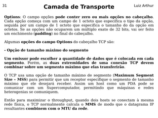 31
                    Camada de Transporte                           Luiz Arthur


Options: O campo opções pode conter zero ou mais opções no cabeçalho.
Cada opção começa com um campo de 1 octeto que específica o tipo da opção,
seguida por um campo de 1 octeto que especifica o tamanho do da opção em
octetos. Se as opções não ocuparem um múltiplo exato de 32 bits, vai ser feito
um enchimento (padding) no final do cabeçalho.

Algumas opções do campo Options do cabeçalho TCP são:

- Opção de tamanho máximo do segmento

Um emissor pode escolher a quantidade de dados que é colocada em cada
segmento. Porém, as duas extremidades de uma conexão TCP devem
combinar sobre um segmento máximo que elas transferirão.

O TCP usa uma opção de tamanho máximo de segmento (Maximum Segment
Size – MSS) para permitir que um receptor especifique o segmento de tamanho
máximo que ele desejará receber. Assim um host como um PDA pode se
comunicar com um Supercomputador, permitindo que máquinas e redes
heterogenias se comuniquem.

Então para maximizar o throughput, quando dois hosts se conectam à mesma
rede física, o TCP normalmente calcula o MMS de modo que o datagrama IP
resultantes combinem com o MTU da rede.
 