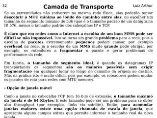 32
                     Camada de Transporte                            Luiz Arthur

Se as extremidades não estiverem na mesma rede física, elas poderão tentar
descobrir a MTU mínima ao londo do caminho entre elas, ou escolher um
tamanho de segmento máximo de 536 (que é o tamanho padrão de um datagrama
IP 576, menos o tamanho padrão dos cabeçalhos IP e TCP.
  ,

É claro que em redes como a Internet a escolha de um bom MMS pode ser
difícil se não impossível. Isto se torna um grande problema para a rede, pois a
escolha de pacotes extremamente pequenos podem causar, por exemplo
overhead na rede, já a escolha de um MMS muito grande pode obrigar, por
exemplo, os roteadores a fragmentar o pacote e gerar problemas de
performance da rede.

Em teoria, o tamanho de segmento ideal, é quando os datagramas IP
transportando os segmentos são os maiores possíveis sem exigir
fragmentação em qualquer lugar ao longo do caminho da origem ao destino.
Más na prática isto é muito difícil, pois por exemplo, os roteadores podem mudar
os pacotes de rota para redes com MTU menores.

- Opção de janela móvel

Como a janela no cabeçalho TCP tem 16 bits de extensão, o tamanho máximo
da janela é de 64 Kbytes. E este tamanho pode ser um problema para se obter
alto throughput (por exemplos, links via satelite). Então, para acomodar
janelas maiores existe uma opção chamada de escala de janela, que
apresenta alguns campos extras que permite informar o tamanho real da nova
 